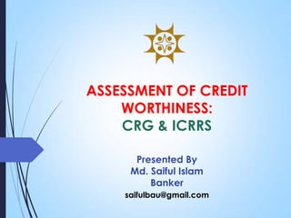 ASSESSMENT OF CREDIT
WORTHINESS:
CRG & ICRRS
Presented By
Md. Saiful Islam
Banker
saifulbau@gmail.com
 