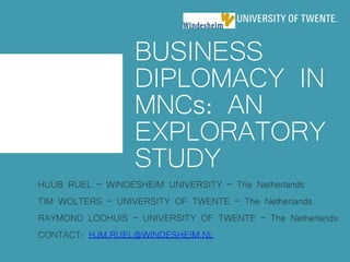 BUSINESS
DIPLOMACY IN
MNCs: AN
EXPLORATORY
STUDY
HUUB RUEL – WINDESHEIM UNIVERSITY – The Netherlands
TIM WOLTERS – UNIVERSITY OF TWENTE – The Netherlands
RAYMOND LOOHUIS – UNIVERSITY OF TWENTE – The Netherlands
CONTACT: HJM.RUEL@WINDESHEIM.NL
 