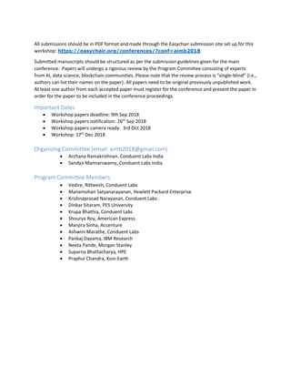 All submissions should be in PDF format and made through the Easychair submission site set up for this
workshop: https://easychair.org/conferences/?conf=aimb2018
Submitted manuscripts should be structured as per the submission guidelines given for the main
conference. Papers will undergo a rigorous review by the Program Committee consisting of experts
from AI, data science, blockchain communities. Please note that the review process is “single-blind” (i.e.,
authors can list their names on the paper). All papers need to be original previously unpublished work.
At least one author from each accepted paper must register for the conference and present the paper in
order for the paper to be included in the conference proceedings.
Important Dates
 Workshop papers deadline: 9th Sep 2018
 Workshop papers notification: 26th
Sep 2018
 Workshop papers camera ready: 3rd Oct 2018
 Workshop: 17th
Dec 2018
Organizing Committee (email: aimb2018@gmail.com)
 Archana Ramakrishnan. Conduent Labs India
 Sandya Mannarswamy, Conduent Labs India
Program Committee Members
 Vedire, Ritheesh, Conduent Labs
 Manamohan Satyanarayanan, Hewlett Packard Enterprise
 Krishnaprasad Narayanan, Conduent Labs
 Dinkar Sitaram, PES University
 Krupa Bhathia, Conduent Labs
 Shourya Roy, American Express
 Manjira Sinha, Accenture
 Ashwini Marathe, Conduent Labs
 Pankaj Dayama, IBM Research
 Neeta Pande, Morgan Stanley
 Suparna Bhattacharya, HPE
 Praphul Chandra, Koin Earth
 
