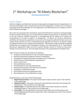 1st
Workshop on “AI Meets Blockchain”
http://hipc.org/ai-blockchain/
Call for Papers
Artificial Intelligence and Blockchain have been making rapid technological advances independently. As
these two technologies mature and become part of real life deployments, research focus is turning to
synergizing these two technologies for novel applications and addressing the short comings of each of
these individual technologies.
Due to the risks associated with centralized AI, decentralized blockchain mechanism is being leveraged,
for data and model sharing across non-trusted entities to enable truly autonomous AI. Blockchain is seen
as the way forward to establish provenance on training/testing data & models and to improve the
trustworthiness of the data & models in AI deployments. AI systems are turning to blockchain’s
verifiability and transparency capabilities to ensure clear and transparent audit trails for data sources and
models. Recent advances in AI such as federated learning, algorithms for fairness in AI decision making
are adding momentum to this synergy of AI and blockchain. Monetization of data and models are getting
facilitated by the emergence of AI marketplaces leading to true decentralization of AI. Decentralized
Autonomous Organizations (DAO) and smart contracts facilitate machine to machine AI interactions,
leading to truly autonomous AI. We invite papers focusing on the synergy between AI and block chain.
Topics of interest include but not limited to the following:
 Using decentralized blockchain for data sharing of AI applications
 Blockchain based data management systems for AI/Analytics.
 Leveraging AI for addressing energy consumption issues in blockchain
 Model sharing and AI Marketplaces using blockchain
 Smart contracts for AI
 Federated Machine Learning
 Traceable Machine Learning using blockchain
 Homomorphic encryption and multi-party computation
 Challenges in AI-Blockchain synergy
 Decentralized Autonomous Organizations & AI
 Novel applications of AI and Blockchain synergy
Submitted papers can be of any of the following types:
1. Regular Research Papers: These papers should report original research results. They should be
at most eight pages.
2. Application Papers. These papers will present novel applications focussing on the synergy of AI
and blockchain. They should be at most eight pages.
3. Position Papers. The extended abstracts will present novel research directions or identify
challenging problems. They should be at most eight pages.
4. Case Studies. The extended abstracts will present case studies from real-life experiences of
developing/deploying AI-Blockchain applications and/or challenges/issues faced. They should be
at most eight pages.
 