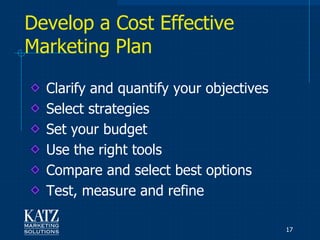 Develop a Cost Effective
Marketing Plan

  Clarify and quantify your objectives
  Select strategies
  Set your budget
  Use the right tools
  Compare and select best options
  Test, measure and refine

                                         17
 