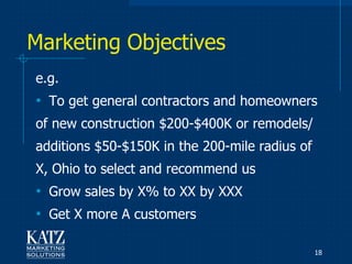 Marketing Objectives
e.g.
• To get general contractors and homeowners
of new construction $200-$400K or remodels/
additions $50-$150K in the 200-mile radius of
X, Ohio to select and recommend us
• Grow sales by X% to XX by XXX
• Get X more A customers

                                                18
 