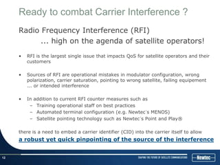 Ready to combat Carrier Interference ?
     Radio Frequency Interference (RFI)
           ... high on the agenda of satellite operators!
     •   RFI is the largest single issue that impacts QoS for satellite operators and their
         customers

     •   Sources of RFI are operational mistakes in modulator configuration, wrong
         polarization, carrier saturation, pointing to wrong satellite, failing equipement
         ... or intended interference

     •   In addition to current RFI counter measures such as
          – Training operational staff on best practices
          – Automated terminal configuration (e.g. Newtec´s MENOS)
          – Satellite pointing technology such as Newtec´s Point and Play®

     there is a need to embed a carrier identifier (CID) into the carrier itself to allow
     a robust yet quick pinpointing of the source of the interference


12
 