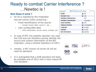 Ready to combat Carrier Interference ?
         …Newtec is !                                               M6100 Carrier ID setup
     How Does it work ?
     • An ID is injected by the modulator
       into the carrier (CID) containing :
         • Fixed identification of the source
               •   Vendor brand, MAC, serial n°, etc ...
          •   User configurable data
               •   GPS coordinates, carrier name, contact, etc...


     •   In case of RFI, the satellite operator can read
         this CID and can therefore quickly identify the
         source and contact information of the RFI
         originator, using a shared repository of CID´s

     •   Initially, a NIT version of carrier ID will be
         used by operators

     •   It is anticipated that a DVB standard will likely
         be available end of 2012 with a more robust RF
         CID standard


13
 