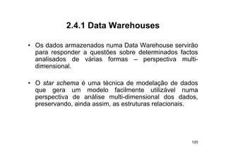2.4.1
             2 4 1 Data Warehouses

• O d d armazenados numa D t W h
  Os dados          d         Data Warehouse servirão
                                                 iã
  para responder a questões sobre determinados factos
  analisados de várias formas – perspectiva multi-
                                    p p
  dimensional.

• O star schema é uma técnica de modelação de dados
  que gera um modelo facilmente utilizável numa
  perspectiva de análise multi-dimensional dos dadosdados,
  preservando, ainda assim, as estruturas relacionais.




                                                       100
 