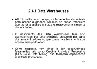 2.4.1
            2 4 1 Data Warehouses

• Até há muito pouco tempo as ferramentas disponíveis
                     tempo,
  para aceder a grandes volumes de dados forneciam
  apenas uma análise limitada e relativamente simplista
  desses d d
  d      dados.

• O nascimento das Data Warehouses tem sido
  acompanhado por uma exigência crescente por parte
  dos seus utilizadores no que concerne a ferramentas de
  acesso mais poderosas
                poderosas.

• Como resposta, têm vindo a ser desenvolvidas
              p
  ferramentas tais como On-Line Analytical Processing
  (OLAP`s) e Data Mining, que fornecem capacidades
                 ç
  analíticas avançadas.
                                                     101
 
