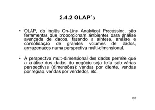 2.4.2 OLAP s
                  2 4 2 OLAP`s

• OLAP do inglês On Line Analytical Processing são
  OLAP,            On-Line             Processing,
  ferramentas que proporcionam ambientes para análise
  avançada de dados, fazendo a síntese, análise e
  consolidação d
        lid ã    de grandes volumes d
                          d      l         de d d
                                                dados,
  armazenados numa perspectiva multi-dimensional.

• A perspectiva multi-dimensional dos dados permite que
  a análise dos dados do negócio seja feita sob várias
  perspectivas (dimensões): vendas por cliente vendas
                                         cliente,
  por região, vendas por vendedor, etc.




                                                    102
 