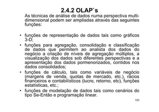 2.4.2 OLAP`s
  As técnicas de análise de dados numa perspectiva multi-
                                       p p
  dimensional podem ser ampliadas através das seguintes
  funções:

• funções de representação de dados tais como gráficos
  3-D;
• f
  funções para agregação, consolidação e classificação f
  de dados que permitem ao analista dos dados do
  negócio a criação de níveis de agregação múltiplos, a
     g            ç                    g g ç           p
  visualização dos dados sob diferentes perspectivas e a
  apresentação dos dados pormenorizados, contidos nos
  dados consolidados; ;
• funções de cálculo, tais como variáveis de negócio
  (margens de venda, quotas de mercado, etc.), rácios
  financeiros e contabilísticos (lucro retorno etc) funções
                                (lucro, retorno, etc),
  estatísticas, etc.;
• funções de modelação de dados tais como cenários do
  tipo Se Então e programação linear
       Se-Então                   linear.
                                                        103
 