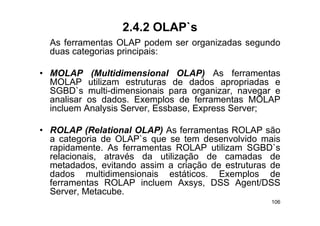 2.4.2 OLAP`s
  As ferramentas OLAP podem ser organizadas segundo
  duas categorias principais:

• MOLAP (Multidimensional OLAP) As ferramentas
  MOLAP utilizam estruturas de dados apropriadas e
  SGBD`s
  SGBD` multi-dimensionais para organizar, navegar e
              l i di   i    i            i
  analisar os dados. Exemplos de ferramentas MOLAP
  incluem Analysis Server, Essbase, Express Server;
               y                      p

• ROLAP (Relational OLAP) As ferramentas ROLAP são
  a categoria de OLAP`s que se tem desenvolvido mais
                  OLAP s
  rapidamente. As ferramentas ROLAP utilizam SGBD`s
  relacionais, através da utilização de camadas de
  metadados,
  metadados evitando assim a criação de estruturas de
  dados multidimensionais estáticos. Exemplos de
  ferramentas ROLAP incluem Axsys, DSS Agent/DSS
  Server, Metacube.
  Server Metacube
                                                   106
 