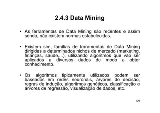2.4.3
                 2 4 3 Data Mining

• As ferramentas de Data Mining são recentes e assim
  sendo, não existem normas estabelecidas.

• Existem sim, famílias de ferramentas de Data Mining
  dirigidas a determinados nichos de mercado (marketing,
  finanças, saúde,...),
  finanças saúde ) utilizando algoritmos que vão ser
  aplicados a diversos dados de modo a obter
  conhecimento.

• Os algoritmos tipicamente utilizados podem ser
  baseados em redes neuronais, árvores de decisão,
  regras de indução, algoritmos genéticos, classificação e
  árvores de regressão, visualização de dados, etc.

                                                       109
 