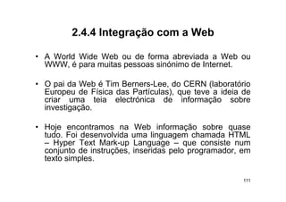 2.4.4
         2 4 4 Integração com a Web

• A World Wide Web ou de forma abreviada a Web ou
  WWW, é para muitas pessoas sinónimo de Internet.

• O pai da Web é Tim Berners-Lee, do CERN (laboratório
  Europeu de Física das Partículas), que teve a ideia de
  criar uma teia electrónica de informação sobre
  investigação.

• H j encontramos na W b i f
  Hoje                     Web informação sobre quase
                                               b
  tudo. Foi desenvolvida uma linguagem chamada HTML
  – Hyper Text Mark-up Language – que consiste num
      yp               p      g g       q
  conjunto de instruções, inseridas pelo programador, em
  texto simples.

                                                      111
 