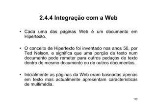 2.4.4
         2 4 4 Integração com a Web

• C d uma d
  Cada        das páginas W b é um d
                   á i    Web      documento em
                                          t
  Hipertexto.

• O conceito de Hipertexto foi inventado nos anos 50, por
  Ted Nelson, e significa que uma porção de texto num
                  g       q          p
  documento pode remeter para outros pedaços de texto
  dentro do mesmo documento ou de outros documentos.

• Inicialmente as páginas da Web eram baseadas apenas
  em texto mas actualmente apresentam características
  de multimédia.


                                                      112
 