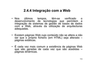 2.4.4
         2 4 4 Integração com a Web

• Nos     últimos   tempos,
                    tempos    têm-se
                              têm se    verificado  o
  desenvolvimento de tecnologias que permitem a
  integração de sistemas de gestão de bases de dados
  com a W b através d utilização d arquitecturas
           Web, t é da tili       ã de         it t
  adequadas.

• Existem páginas Web cujo conteúdo não se altera a não
  ser que o próprio ficheiro (em HTML) seja alterado –
  páginas estáticas
          estáticas.

• É cada vez mais comum a existência de páginas Web
                                        p g
  que são geradas de cada vez que são acedidas –
  páginas dinâmicas.

                                                     113
 