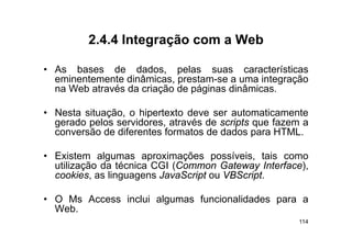 2.4.4
         2 4 4 Integração com a Web

• As bases de dados pelas suas características
                   dados,
  eminentemente dinâmicas, prestam-se a uma integração
  na Web através da criação de páginas dinâmicas.

• Nesta situação, o hipertexto deve ser automaticamente
  gerado pelos servidores através de scripts que fazem a
               servidores,
  conversão de diferentes formatos de dados para HTML.

• E i
  Existem algumas aproximações possíveis, tais como
             l            i             í i      i
  utilização da técnica CGI (Common Gateway Interface),
  cookies, as linguagens JavaScript ou VBScript.
                 g g             p           p

• O Ms Access inclui algumas funcionalidades para a
  Web.
  Web
                                                      114
 
