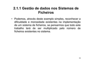 2.1.1 Gestão de dados nos Sistemas de
                Ficheiros
• Podemos, através deste exemplo simples, reconhecer a
  dificuldade e morosidade existentes na implementação
  de um sistema de ficheiros se pensarmos que todo este
                      ficheiros,
  trabalho terá de ser multiplicado pelo número de
  ficheiros existentes no sistema.




                                                     12
 