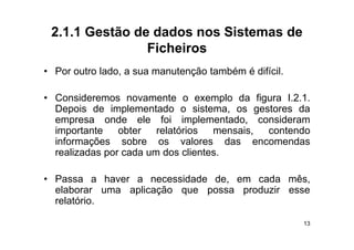 2.1.1 Gestão de dados nos Sistemas de
                Ficheiros
• P outro l d a sua manutenção t bé é difí il
  Por t lado,           t   ã também difícil.

• Consideremos novamente o exemplo da figura I 2 1I.2.1.
  Depois de implementado o sistema, os gestores da
  empresa onde ele foi implementado, consideram
      p                          p
  importante    obter   relatórios   mensais, contendo
  informações sobre os valores das encomendas
  realizadas por cada um dos clientes
                              clientes.

• Passa a haver a necessidade de, em cada mês,
  elaborar uma aplicação que possa produzir esse
  relatório.

                                                      13
 