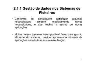 2.1.1 Gestão de dados nos Sistemas de
                Ficheiros
• C f
  Conforme    se   conseguem   satisfazer
                                  ti f    algumas
                                           l
  necessidades    surgem    imediatamente    novas
  necessidades, o que implica a escrita de novas
               ,   q      p
  aplicações.

• Muitas vezes torna-se incomportável fazer uma gestão
  eficiente do sistema, devido ao elevado número de
  aplicações necessárias à sua manutenção
                               manutenção.




                                                    14
 