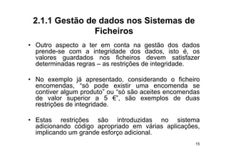 2.1.1 Gestão de dados nos Sistemas de
                Ficheiros
• Outro aspecto a ter em conta na gestão dos dados
  prende-se com a integridade dos dados, isto é, os
  valores guardados nos ficheiros devem satisfazer
  determinadas regras – as restrições d i t id d
  d t    i d                  t i õ de integridade.

• No exemplo já apresentado considerando o ficheiro
                    apresentado,
  encomendas, “só pode existir uma encomenda se
  contiver algum produto” ou “só são aceites encomendas
  de valor superior a 5 €”, são exemplos de duas
                             €
  restrições de integridade.

• Estas restrições são introduzidas no sistema
  adicionando código apropriado em várias aplicações,
  implicando um grande esforço adicional.
    p           g           ç
                                                     15
 