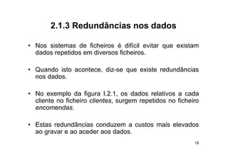 2.1.3
       2 1 3 Redundâncias nos dados

• N
  Nos sistemas d fi h i
       i t      de ficheiros é difí il evitar que existam
                                difícil  it         i t
  dados repetidos em diversos ficheiros.

• Quando isto acontece, diz-se que existe redundâncias
  nos dados.

• No exemplo da figura I.2.1, os dados relativos a cada
  cliente no fi h i clientes, surgem repetidos no fi h i
   li        ficheiro li                  id      ficheiro
  encomendas.

• Estas redundâncias conduzem a custos mais elevados
  ao gravar e ao aceder aos dados.
     g
                                                        18
 