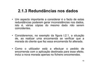 2.1.3
    2 1 3 Redundâncias nos dados
• U aspecto i
  Um        t importante a considerar é o f t d estas
                   t t         id         facto de t
  redundâncias poderem gerar inconsistências nos dados,
  isto é, várias cópias do mesmo dado não serem
         ,         p
  coincidentes.

• Consideremos, no exemplo da figura I.2.1, a situação
  de, ao realizar uma encomenda se verificar que a
  morada do cliente que fez essa encomenda foi alterada
                                               alterada.

• Como o utilizador está a efectuar o pedido de
  encomenda com a aplicação destinada para esse efeito,
  inclui a nova morada apenas no ficheiro encomendas.

                                                      19
 