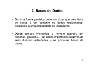 2.
                2 Bases de Dados

• De uma forma genérica podemos dizer que uma base
  de dados é um conjunto de dados relacionados,
  acessíveis a uma comunidade de utilizadores
                                 utilizadores.

• Desde tempos imemoriais o homem guardou em
  armários, gavetas (...) os dados importantes relativos às
  suas diversas actividades – as primeiras bases de
        d e sas ac dades              p e as
  dados.




                                                          2
 