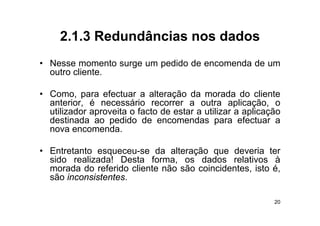 2.1.3
     2 1 3 Redundâncias nos dados
• Nesse momento surge um pedido de encomenda de um
  outro cliente.

• Como, para efectuar a alteração da morada do cliente
  anterior, é necessário recorrer a outra aplicação, o
  utilizador aproveita o facto de estar a utilizar a aplicação
  destinada ao pedido de encomendas para efectuar a
  nova encomenda.

• Entretanto esqueceu-se da alteração que deveria ter
  sido realizada! Desta forma, os dados relativos à
  morada do referido cliente não são coincidentes, isto é,
  são inconsistentes.

                                                            20
 