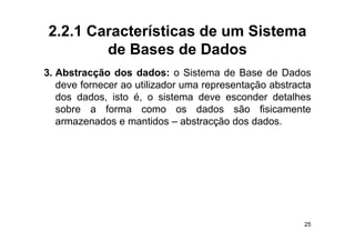 2.2.1 Características de um Sistema
        de Bases de Dados
3. Abstracção dos dados: o Sistema de Base de Dados
   deve fornecer ao utilizador uma representação abstracta
   dos dados isto é o sistema deve esconder detalhes
       dados,       é,
   sobre a forma como os dados são fisicamente
   armazenados e mantidos – abstracção dos dados.
                                      ç




                                                        25
 
