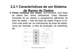 2.2.1 Características de um Sistema
        de Bases de Dados
4. Vistas múltiplas dos dados: normalmente, uma base
   de dados t
   d d d       tem vários utilizadores. C d utilizador
                     ái      tili d     Cada tili d
   necessita de ter acesso a perspectivas diferentes da
   base de dados – vista da base de dados (Figura I 2 4)
                                                  I.2.4).
   Uma vista pode ser um subconjunto da base de dados,
   como por exemplo, a área de produção, do marketing, g
   etc.




                                                       26
 