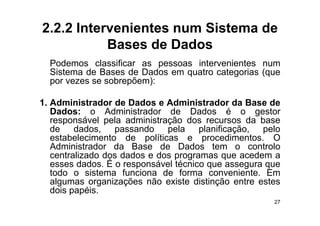 2.2.2 Intervenientes num Sistema de
           Bases de Dados
  Podemos classificar as pessoas intervenientes num
  Sistema de Bases de Dados em quatro categorias (que
  por vezes se sobrepõem):

1. Administrador de Dados e Administrador da Base de
   Dados: o Administrador de Dados é o gestor
   responsável pela administração dos recursos da base
   de dados, passando pela planificação, pelo
   estabelecimento de políticas e procedimentos O
                                      procedimentos.
   Administrador da Base de Dados tem o controlo
   centralizado dos dados e dos programas que acedem a
   esses dados É o responsável técnico que assegura que
          dados.
   todo o sistema funciona de forma conveniente. Em
   algumas organizações não existe distinção entre estes
   dois papéis
        papéis.
                                                      27
 