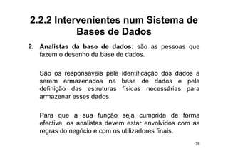 2.2.2 Intervenientes num Sistema de
           Bases de Dados
2. Analistas da base de dados: são as pessoas que
   fazem o desenho da base de dados.

   São os responsáveis pela identificação dos dados a
   serem armazenados na base de dados e pela
   definição das estruturas físicas necessárias para
   a a e a
   armazenar esses dados.
                   dados

   Para que a sua função seja cumprida de forma
   efectiva, os analistas devem estar envolvidos com as
   regras do negócio e com os utilizadores finais.
                                                     28
 