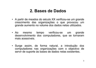 2.
             2 Bases de Dados
• A partir d meados d século XX verificou-se um grande
       ti de    d do é l           ifi               d
  crescimento das organizações o que provocou um
  g
  grande aumento no volume dos dados nelas utilizados.

• Ao    mesmo      tempo
                      p  verificou-se  um    g
                                             grande
  desenvolvimento dos computadores, que se tornaram
  mais acessíveis.

• Surge assim, de forma natural, a introdução dos
  computadores nas organizações com o objectivo de
  servir de suporte às bases de dados nelas existentes.


                                                      3
 