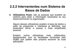 2.2.2 Intervenientes num Sistema de
           Bases de Dados
4.
4 Utilizadores finais: são as pessoas que acedem ao
   sistema para obter a informação necessária ao seu
   desenvolvimento na organização.

   Alguns desses utilizadores acedem à base de dados a
   partir de programas e interfaces já definidos que
                                         definidos,
   pretendem tornar o acesso o mais simplificado
   possível.

   Existem outros utilizadores mais sofisticados,
   familiarizados com as facilidades fornecidas pelo
                                                p
   SGBD que podem eles próprios escrever as suas
   aplicações.

                                                    30
 