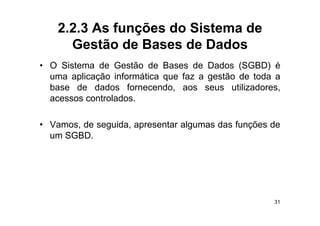 2.2.3 As funções do Sistema de
      Gestão de Bases de Dados
• O Sistema de Gestão de Bases de Dados (SGBD) é
  uma aplicação informática que faz a gestão de toda a
  base de dados fornecendo aos seus utilizadores
                    fornecendo,            utilizadores,
  acessos controlados.

• Vamos, de seguida, apresentar algumas das funções de
  u SG
  um SGBD.




                                                      31
 