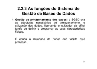 2.2.3 As funções do Sistema de
      Gestão de Bases de Dados
1. Gestão do
1 G tã d armazenamento d     t dos d d
                                    dados: o SGBD cria  i
   as estruturas necessárias ao armazenamento, e
   utilização dos dados, libertando o utilizador da difícil
          ç             ,
   tarefa de definir e programar as suas características
   físicas.

  É criado o dicionário de dados que facilita este
  processo.
  processo




                                                         32
 