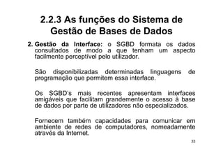 2.2.3 As funções do Sistema de
     Gestão de Bases de Dados
2.
2 Gestão da Interface: o SGBD formata os dados
   consultados de modo a que tenham um aspecto
   facilmente perceptível pelo utilizador.

 São disponibilizadas determinadas linguagens        de
 programação que permitem essa interface
                               interface.

 Os SGBD’s mais recentes apresentam interfaces
 amigáveis que f ili
    i á i       facilitam grandemente o acesso à b
                               d                    base
 de dados por parte de utilizadores não especializados.

 Fornecem também capacidades para comunicar em
 ambiente de redes de computadores, nomeadamente
 através da Internet
            Internet.
                                                      33
 
