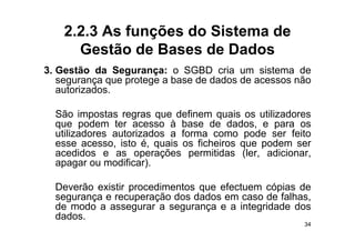 2.2.3 As funções do Sistema de
      Gestão de Bases de Dados
3.
3 Gestão da Segurança: o SGBD cria um sistema de
   segurança que protege a base de dados de acessos não
   autorizados.

  São impostas regras que definem quais os utilizadores
  que podem ter acesso à base de dados e para os
                                       dados,
  utilizadores autorizados a forma como pode ser feito
  esse acesso, isto é, quais os ficheiros que podem ser
  acedidos e as operações permitidas (ler adicionar
                                          (ler, adicionar,
  apagar ou modificar).

  Deverão existir procedimentos que efectuem cópias de
  segurança e recuperação dos dados em caso de falhas,
  de modo a assegurar a segurança e a integridade dos
                   g        g    ç         g
  dados.
                                                        34
 