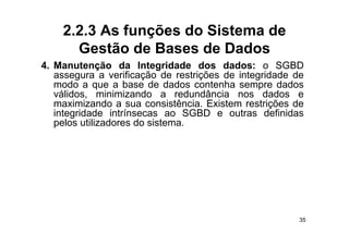 2.2.3 As funções do Sistema de
      Gestão de Bases de Dados
4.
4 Manutenção da Integridade dos dados: o SGBD
   assegura a verificação de restrições de integridade de
   modo a que a base de dados contenha sempre dados
   válidos,
   válidos minimizando a redundância nos dados e
   maximizando a sua consistência. Existem restrições de
   integridade intrínsecas ao SGBD e outras definidas
   pelos utilizadores do sistema
                         sistema.




                                                        35
 