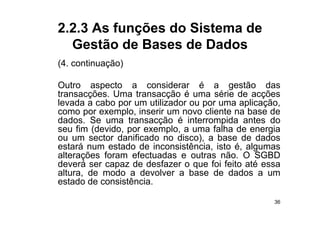 2.2.3 As funções do Sistema de
  Gestão de Bases de Dados
(4.
(4 continuação)

Outro aspecto a considerar é a gestão das
transacções. Uma transacção é uma série de acções
levada a cabo por um utilizador ou por uma aplicação,
como por exemplo inserir um novo cliente na base de
          exemplo,
dados. Se uma transacção é interrompida antes do
seu fim (devido, por exemplo, a uma falha de energia
ou um sector danificado no disco) a base de dados
                             disco),
estará num estado de inconsistência, isto é, algumas
alterações foram efectuadas e outras não. O SGBD
deverá ser capaz de desfazer o que foi feito até essa
altura, de modo a devolver a base de dados a um
estado de consistência.

                                                   36
 