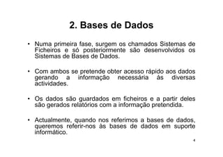 2.
              2 Bases de Dados
• Numa primeira fase surgem os chamados Sistemas de
                fase,
  Ficheiros e só posteriormente são desenvolvidos os
  Sistemas de Bases de Dados.

• Com ambos se pretende obter acesso rápido aos dados
  gerando a informação necessária às diversas
  actividades.

• O d d
  Os dados são guardados em fi h i
                      d d        ficheiros e a partir d l
                                                   i deles
  são gerados relatórios com a informação pretendida.

• Actualmente, quando nos referimos a bases de dados,
  queremos referir-nos às bases de dados em suporte
  informático.
  informático
                                                         4
 