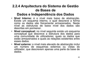 2.2.4 Arquitectura do Sistema de Gestão
              de Bases de
   Dados e Independência dos Dados
• Ní l I t
  Nível Interno: é o nível mais b i
                          í l    i baixo d abstracção.
                                          de b t      ã
  Existe um esquema interno, o qual descreve a forma
  como os dados são fisicamente armazenados. Neste
  nível as estruturas d b i
   í l                   de baixo nível d
                                    í l dos d d
                                              dados sãoã
  descritas em pormenor.
• Nível conceptual: no nível seguinte existe um esquema
  conceptual que descreve a estrutura dos dados para
  uma comunidade de utilizadores: quais os dados que
  estão armazenados e quais as relações existentes entre
  esses dados.
• Nível externo: o nível mais elevado de abstracção inclui
  um número de esquemas externos ou vistas do
  utilizador, que descrevem apenas uma parte da base de
  dados.
                                                        40
 