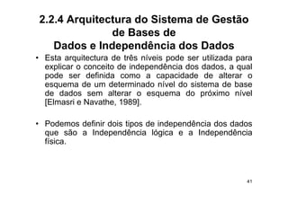 2.2.4 Arquitectura do Sistema de Gestão
              de Bases de
   Dados e Independência dos Dados
• E t arquitectura d t ê níveis pode ser utilizada para
  Esta      it t    de três í i     d       tili d
  explicar o conceito de independência dos dados, a qual
  p
  pode ser definida como a capacidade de alterar o
                                 p
  esquema de um determinado nível do sistema de base
  de dados sem alterar o esquema do próximo nível
  [Elmasri e Navathe 1989]
             Navathe, 1989].

• Podemos definir dois tipos de independência dos dados
  que são a Independência lógica e a Independência
  física.



                                                      41
 