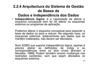 2.2.4 Arquitectura do Sistema de Gestão
              de Bases de
   Dados e Independência dos Dados
• Independência lógica: é a capacidade de alterar o
  esquema conceptual sem ter de alterar os esquemas
  externos ou programas de aplicação.

  Podemos alterar o esquema conceptual para expandir a
  base de dados ou para a reduzir No segundo caso os
                           reduzir.            caso,
  esquemas externos, relativamente aos dados que se
  mantêm inalterados, não devem ser afectados.

  Num SGBD que suporta independência lógica, apenas é
  p
  preciso alterar as definições de vistas e as
                             ç
  correspondências entre os dois níveis [Elmasri e
  Navathe, 1989]. Podem também ocorrer mudanças nas
  restrições existentes, sem que sejam afectados os
        ç              ,     q     j
  esquemas externos.
                                                    42
 