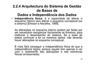 2.2.4 Arquitectura do Sistema de Gestão
              de Bases de
   Dados e Independência dos Dados
• Independência física: é a capacidade de alterar o
  esquema interno sem alterar o esquema conceptual (ou
  o externo) [Elmasri e Navathe, 1989].

  As alterações no esquema interno podem ser feitas por
  ser necessário reorganizar fisicamente os ficheiros para
                                             ficheiros,
  melhorar o desempenho do sistema. Se a base de
  dados continuar a ter os mesmos dados, não deverão
  haver alterações no esquema conceptual
                                 conceptual.

  É mais fácil conseguir a independência física do que a
                    g          p                   q
  independência lógica, porque aquela tem apenas a ver
  com o isolamento das aplicações e das estruturas
  físicas armazenadas.
                                                        43
 