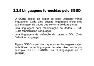 2.2.5
 2 2 5 Linguagens fornecidas pelo SGBD

  O SGBD coloca ao di
                l       dispor d cada utilizador várias
                               de  d     tili d   ái
  linguagens. Cada uma dessas linguagens inclui uma
  sublinguagem de dados que consiste de duas partes:
        g g               q                   p
• uma linguagem para manipulação de dados – DML
  (Data Manipulation Language);
• uma linguagem de definição de dados – DDL (Data
  Definition Language).

  Alguns SGBD`s permitem que as sublinguagens sejam
  embutidas numa linguagem de alto nível como por
  exemplo COBOL, PASCAL ou C (linguagens de 3ª
  geração).

                                                     44
 