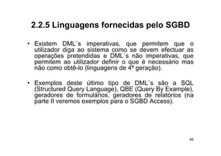 2.2.5
 2 2 5 Linguagens fornecidas pelo SGBD

• Existem DML`s imperativas que permitem que o
             DML s imperativas,
  utilizador diga ao sistema como se devem efectuar as
  operações pretendidas e DML`s não imperativas, que
  permitem ao utilizador d fi i o que é necessário mas
         it       tili d definir               ái
  não como obtê-lo (linguagens de 4ª geração).

• Exemplos deste último tipo de DML`s são a SQL
  (Structured Query Language), QBE (Query By Example),
  geradores de formulários geradores de relatórios (na
                 formulários,
  parte II veremos exemplos para o SGBD Access).




                                                    46
 