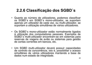 2.2.6
    2 2 6 Classificação dos SGBD`s
                            SGBD s
• Quanto ao número de utilizadores podemos classificar
                          utilizadores,
  os SGBD`s em SGBD`s mono-utilizador, se suportam
  apenas um utilizador de cada vez, ou multi-utilizador, se
  suportam a utilização simultânea de vários utilizadores
                                             utilizadores.

• Os SGBD`s mono-utilizador estão normalmente ligados
      SGBD s mono utilizador
  à utilização dos computadores pessoais. Exemplos de
  SGBD`s multi-utilizador encontram-se em sistemas para
  reservas de viagens de avião ou sistemas para gestão
  de contas correntes em bancos, etc.

• U SGBD multi-utilizador d
  Um             lti tili d deverá possuir capacidades
                                    á       i         id d
  de controlo da concorrência, isto é, possibilitar o acesso
  simultâneo de vários utilizadores mantendo a base de
  dados
  d d num estado d i
                  d de integridade.
                              id d
                                                          48
 