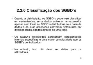 2.2.6
    2 2 6 Classificação dos SGBD`s
                            SGBD s
• Q
  Quanto à di t ib i ã os SGBD` podem-se classificar
        t    distribuição,    SGBD`s    d       l  ifi
  em centralizados, se os dados estiverem armazenados
  apenas num local, ou SGBD`s distribuídos se a base de
   p                  ,
  dados e as suas aplicações estiverem distribuídas por
  diversos locais, ligados através de uma rede.

• Os SGBD`s distribuídos apresentam características
  internas específicas e uma maior complexidade que os
  SGBD`s centralizados.

• No entanto, isso não deve ser visível para os
  utilizadores.

                                                     49
 
