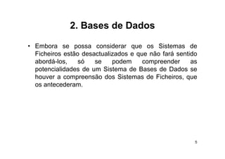 2.
             2 Bases de Dados

• Embora se possa considerar que os Sistemas de
  Ficheiros estão desactualizados e que não fará sentido
  abordá-los,
  abordá los     só   se    podem     compreender     as
  potencialidades de um Sistema de Bases de Dados se
  houver a compreensão dos Sistemas de Ficheiros, que
                p                                  ,q
  os antecederam.




                                                       5
 