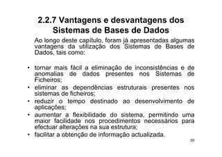 2.2.7 Vantagens e desvantagens dos
       Sistemas de Bases de Dados
  Ao longo deste capítulo, foram já apresentadas algumas
        g           p    ,       j p               g
  vantagens da utilização dos Sistemas de Bases de
  Dados, tais como:

• tornar mais fácil a eliminação de inconsistências e de
  anomalias de dados presentes nos Sistemas de
  Ficheiros;
  Fi h i
• eliminar as dependências estruturais presentes nos
  sistemas de ficheiros;;
• reduzir o tempo destinado ao desenvolvimento de
  aplicações;
• aumentar a flexibilidade do sistema permitindo uma
                                  sistema,
  maior facilidade nos procedimentos necessários para
  efectuar alterações na sua estrutura;
• facilitar a obtenção de informação actualizada.
                                                      50
 