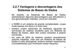 2.2.7 Vantagens e desvantagens dos
       Sistemas de Bases de Dados
  No entanto os Sistemas de Bases de Dados
       entanto,
  apresentaram algumas desvantagens que dificultaram a
  sua generalização imediata, como por exemplo:

• o SGBD é um sistema de grande complexidade, ocupa
  muito espaço em disco e é mais caro;
• existem custos adicionais de hardware aquando da
  conversão do sistema existente para um Sistema de
  Bases de Dados além dos custos inerentes à própria
            Dados,
  conversão;
• em caso de falha do sistema, existem normalmente
  maiores impactos, visto que um Sistema de Bases de
  Dados é mais abrangente, embora existam mecanismos
  e procedimentos que minimizam esses impactos.
    p             q                     p
                                                    51
 